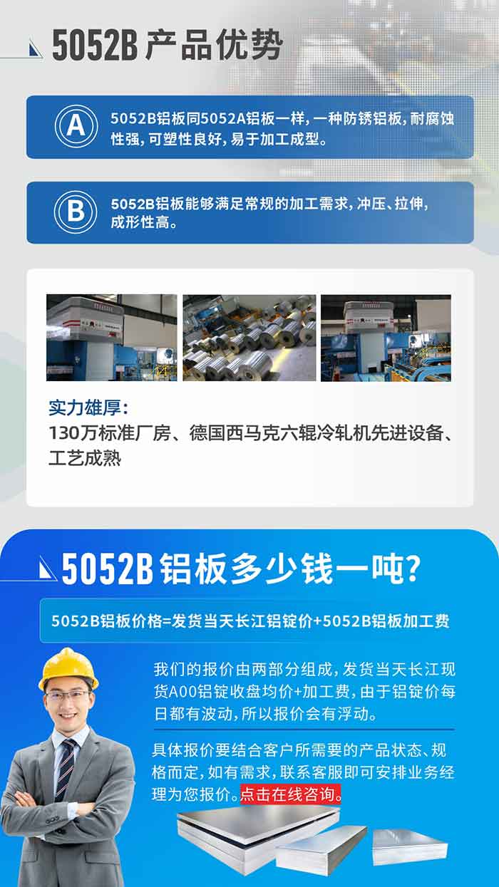 5052B铝板产品优势:1、5052B铝板同5052A铝板一样，一种防锈铝板，耐腐蚀性强，可塑性良好，易于加工成型。
2、5052B铝板能够满足常规的加工需求，冲压、拉伸，成形性高。
