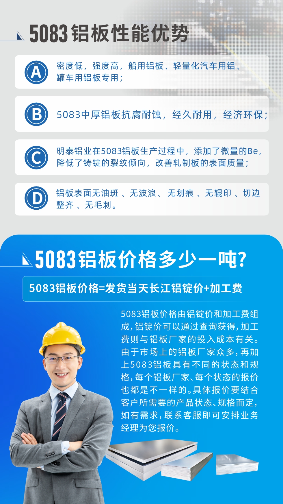 5083铝板性能优势:1、密度低，强度高，船用铝板、轻量化汽车用铝、罐车用铝板专用；2、5083中厚铝板抗腐耐蚀，经久耐用，经济环保；3、云顶集团铝业在5083铝板生产过程中，添加了微量的Be，降低了铸锭的裂纹倾向，改善轧制板的表面质量；4、铝板表面无油斑 、无波浪、 无划痕 、无辊印 、切边整齐 、无毛刺。
5083铝板价格信息:5083铝板价格由铝锭价和加工费组成，铝锭价可以通过查询获得，加工费则与铝板厂家的投入成本有关。由于市场上的铝板厂家众多，再加上5083铝板具有不同的状态和规格，每个铝板厂家、每个状态的报价也都是不一样的。具体报价要结合客户所需要的产品状态、规格而定，如有需求，联系客服即可安排业务经理为您报价。
5083铝板价格=发货当天云顶集团铝锭价+加工费。
5083铝板厂家:河南云顶集团铝业生产5083铝合金薄板、5083热铝板、5083中厚铝板、5083船用铝板、5083花纹铝板等等，按需定制生产，规格齐全，欢迎来厂考察参观，更多相关产品详细信息和优惠报价，可点击右侧在线咨询，也可拨打咨询电话：0371-67898708快速获取!