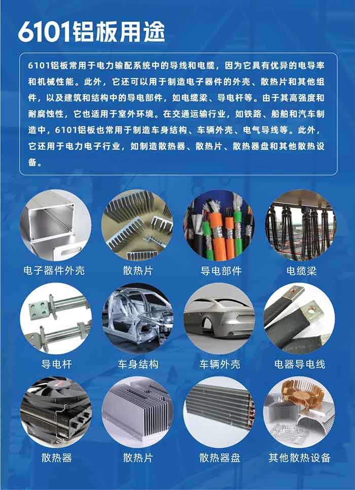 6101铝板用途：

6101铝板常用于电力输配系统中的导线和电缆，因为它具有优异的电导率和机械性能。此外，它还可以用于制造电子器件的外壳、散热片和其他组件，以及建筑和结构中的导电部件，如电缆梁、导电杆等。由于其高强度和耐腐蚀性，它也适用于室外环境。在交通运输行业，如铁路、船舶和汽车制造中，6101铝板也常用于制造车身结构、车辆外壳、电气导线等。此外，它还用于电力电子行业，如制造散热器、散热片、散热器盘和其他散热设备。
