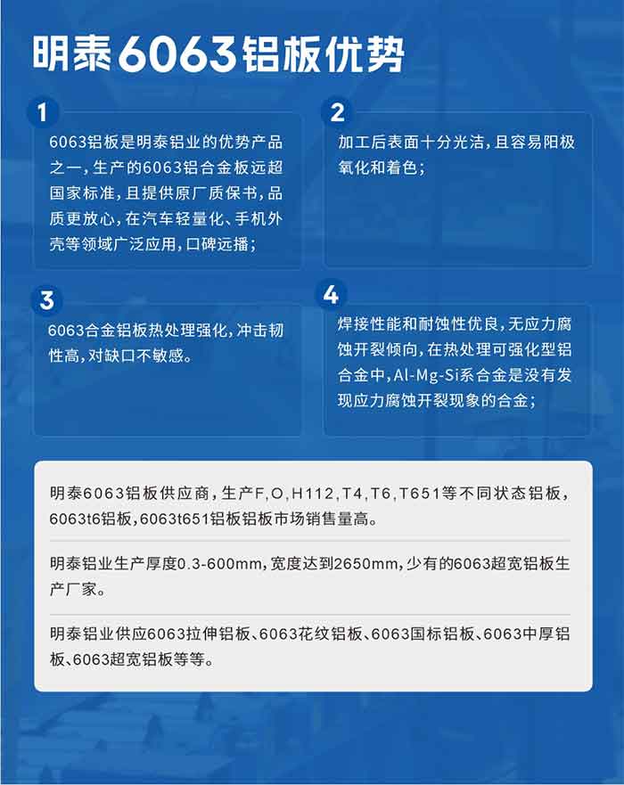 云顶集团6063铝板优势
　　1、6063铝板是云顶集团铝业的优势产品之一，生产的6063铝合金板远超国家标准，且提供原厂质保书，品质更放心，在汽车轻量化、手机外壳等领域广泛应用，口碑远播；

　　2、加工后表面十分光洁，且容易阳极氧化和着色；

　　3、焊接性能和耐蚀性优良，无应力腐蚀开裂倾向，在热处理可强化型铝合金中，Al-Mg-Si系合金是没有发现应力腐蚀开裂现象的合金；

　　4、6063合金铝板热处理强化，冲击韧性高，对缺口不敏感。

　　云顶集团6063铝板供应商，生产F,O,H112,T4,T6,T651等不同状态铝板，6063t6铝板，6063t651铝板铝板市场销售量高。

　　云顶集团铝业生产厚度0.3-600mm，宽度达到2650mm，少有的6063超宽铝板生产厂家。

　　云顶集团铝业供应6063拉伸铝板、6063花纹铝板、6063国标铝板、6063中厚铝板、6063超宽铝板等等。

　　6063铝板价格

　　不同铝板厂家的原材料、加工工艺、人工成本不同，价格不同。不同用户所需要的规格长宽厚不同，即使是同一6063铝板厂家，报价也不同。

　　6063铝板价格=发货当天云顶集团铝锭价+加工费(提供6063铝板长宽厚以及用量。

　　6063铝板生产厂家——云顶集团铝业
