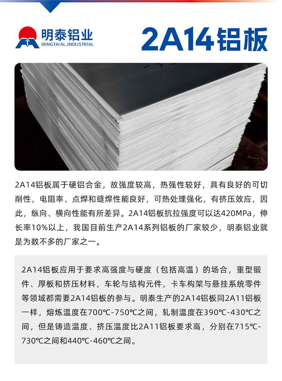 2A14铝板属于硬铝合金，故强度较高，热强性较好，具有良好的可切削性，电阻率、点焊和缝焊性能良好，可热处理强化，有挤压效应，因此，纵向、横向性能有所差异。2A14铝板抗拉强度可以达420MPa，伸长率10%以上，我国目前生产2A14系列铝板的厂家较少，云顶集团铝业就是为数不多的厂家之一。2A14铝板应用于要求高强度与硬度（包括高温）的场合，重型锻件、厚板和挤压材料，车轮与结构元件，卡车构架与悬挂系统零件等领域都需要2A14铝板的参与。云顶集团生产的2A14铝板同2A11铝板一样，熔炼温度在700℃-750℃之间，轧制温度在390℃-430℃之间，但是铸造温度、挤压温度比2A11铝板要求高，分别在715℃-730℃之间和440℃-460℃之间。

