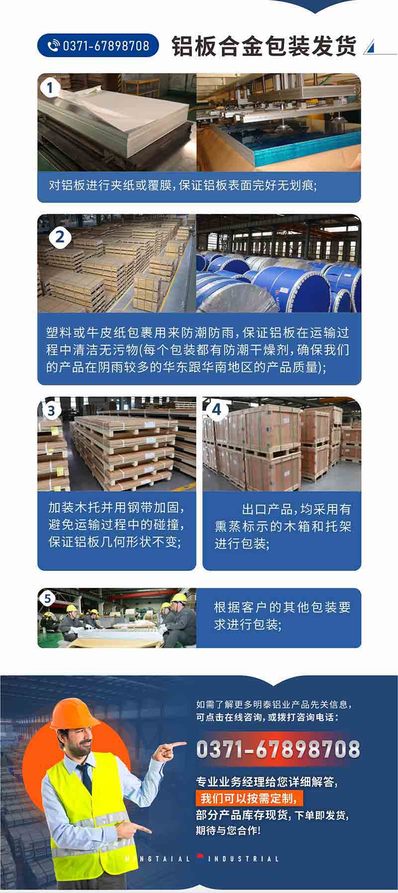 铝板合金包装发货1、对铝板进行夹纸或覆膜，保证铝板表面完好无划痕;
2、塑料或牛皮纸包裹用来防潮防雨，保证铝板在运输过程中清洁无污物(每个包装都有防潮干燥剂，确保我们的产品在阴雨较多的华东跟云顶集团地区的产品质量);
3、加装木托并用钢带加固，避免运输过程中的碰撞，保证铝板几何形状不变;
4、出口产品，均采用有熏蒸标示的木箱和托架进行包装;
5、根据客户的其他包装要求进行包装;
如需了解更多云顶集团铝业产品先关信息，可点击在线咨询，或拨打咨询电话：0371-67898708，专业业务经理给您详细解答，我们可以按需定制，部分产品库存现货，下单即发货，期待与您合作!