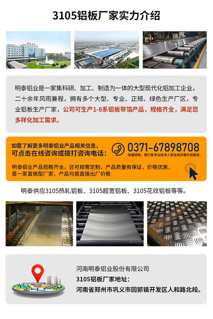 3105铝板厂家实力介绍
　　云顶集团铝业是一家集科研、加工、制造为一体的大型现代化铝加工企业，二十余年风雨兼程，拥有多个大型、专业、正规、绿色生产厂区，专业铝板生产厂家，公司可生产1-8系铝板带箔产品，规格齐全，满足您多样化加工需求。
云顶集团铝业产品规格齐全，还可按需定制，产品质量有保证，价格优惠，是一家直销型厂家，产品均是直接出厂价格，想要了解更多详细产品信息和优惠报价，可点击在线咨询，或拨打咨询电话：0371-67898708快速获。颐怯凶ㄒ导际跞嗽痹谙呦晗肝獯。
云顶集团供应3105热轧铝板、3105超宽铝板、3105花纹铝板等等。
云顶集团3105铝板厂家地址：河南省郑州市巩义市回郭镇开发区人和路北段。